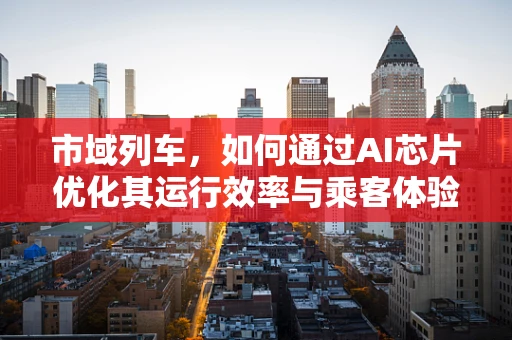 市域列车，如何通过AI芯片优化其运行效率与乘客体验？