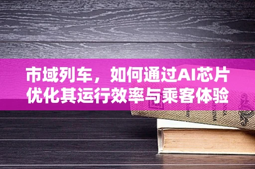 市域列车，如何通过AI芯片优化其运行效率与乘客体验？