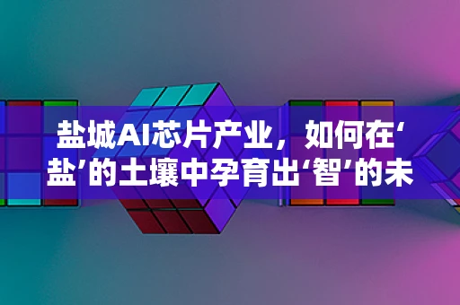 盐城AI芯片产业，如何在‘盐’的土壤中孕育出‘智’的未来？