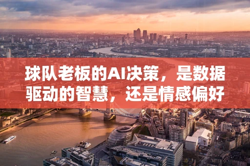 球队老板的AI决策，是数据驱动的智慧，还是情感偏好的陷阱？