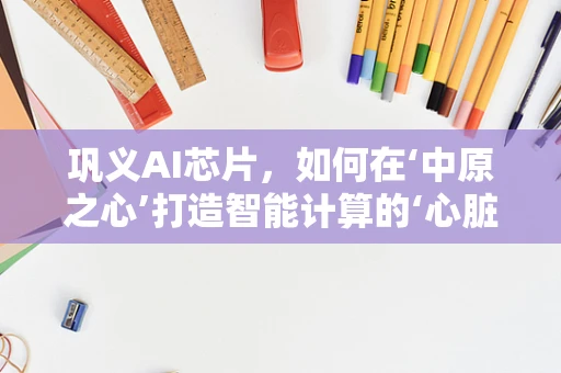 巩义AI芯片，如何在‘中原之心’打造智能计算的‘心脏’？