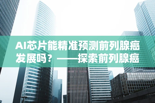 AI芯片能精准预测前列腺癌发展吗？——探索前列腺癌与AI技术的未来结合