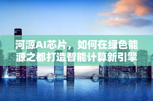 河源AI芯片，如何在绿色能源之都打造智能计算新引擎？