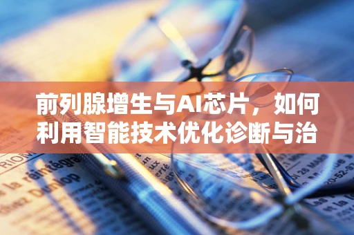 前列腺增生与AI芯片，如何利用智能技术优化诊断与治疗？