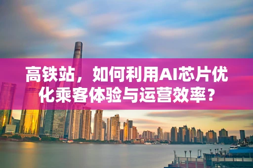高铁站，如何利用AI芯片优化乘客体验与运营效率？