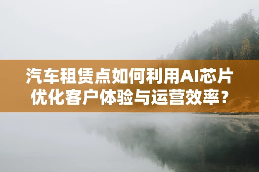 汽车租赁点如何利用AI芯片优化客户体验与运营效率？