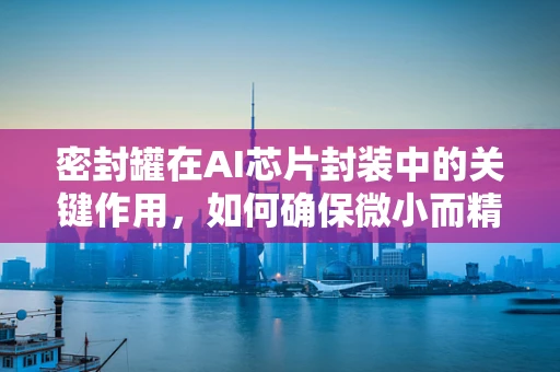 密封罐在AI芯片封装中的关键作用，如何确保微小而精密的芯片安全无虞？