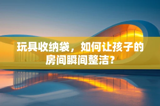 玩具收纳袋，如何让孩子的房间瞬间整洁？