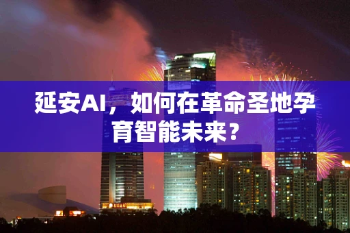延安AI，如何在革命圣地孕育智能未来？
