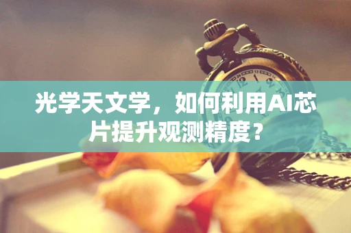 光学天文学，如何利用AI芯片提升观测精度？
