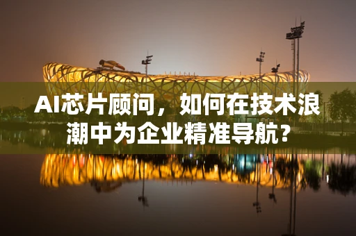AI芯片顾问，如何在技术浪潮中为企业精准导航？
