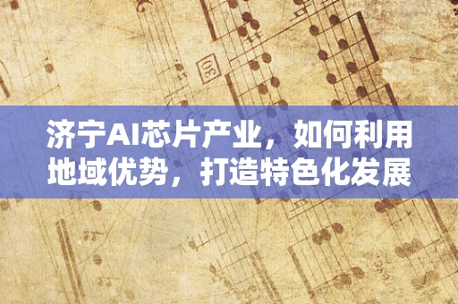 济宁AI芯片产业，如何利用地域优势，打造特色化发展路径？