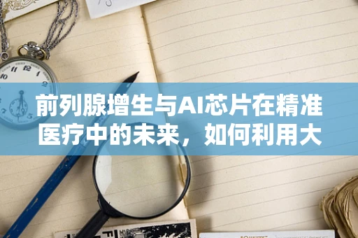 前列腺增生与AI芯片在精准医疗中的未来，如何利用大数据优化诊断与治疗？