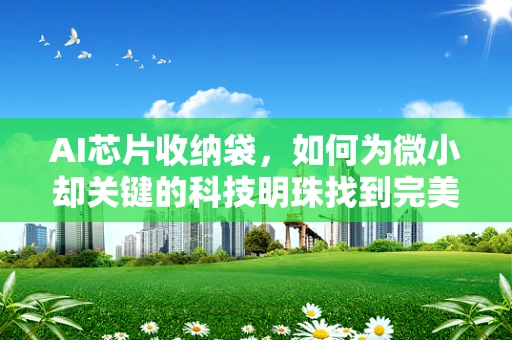 AI芯片收纳袋，如何为微小却关键的科技明珠找到完美归宿？