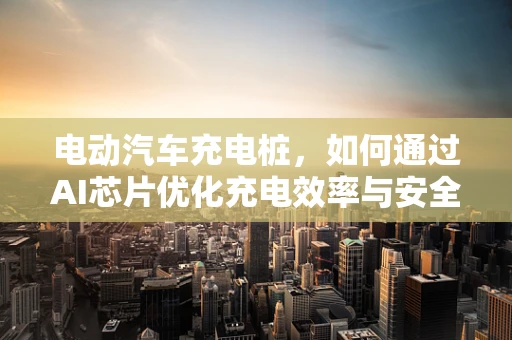 电动汽车充电桩，如何通过AI芯片优化充电效率与安全性？