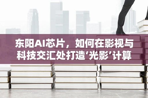 东阳AI芯片，如何在影视与科技交汇处打造‘光影’计算力？
