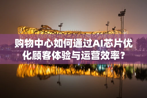 购物中心如何通过AI芯片优化顾客体验与运营效率？