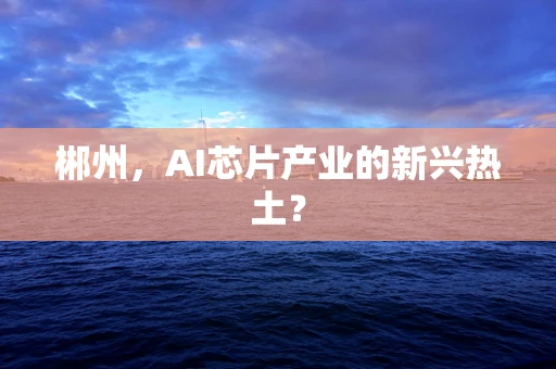 郴州，AI芯片产业的新兴热土？