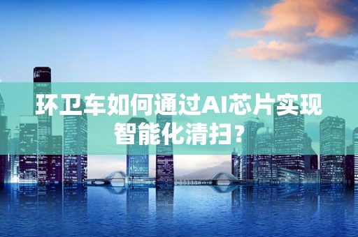 环卫车如何通过AI芯片实现智能化清扫？