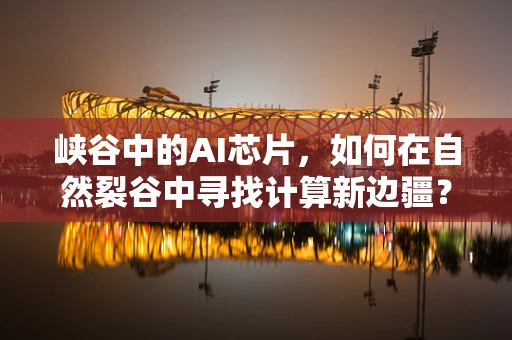 峡谷中的AI芯片，如何在自然裂谷中寻找计算新边疆？