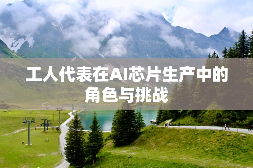 工人代表在AI芯片生产中的角色与挑战