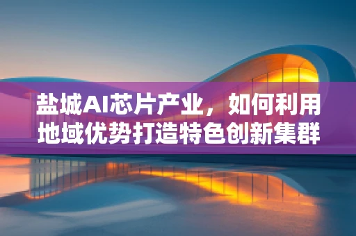 盐城AI芯片产业，如何利用地域优势打造特色创新集群？