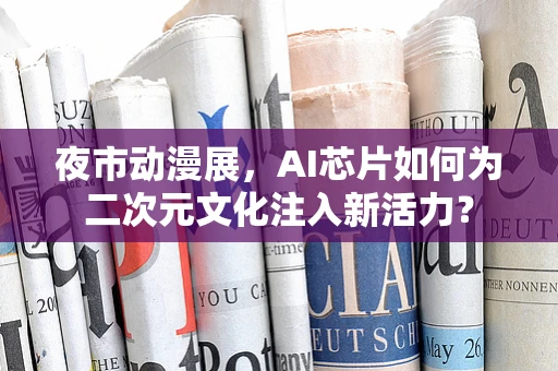夜市动漫展，AI芯片如何为二次元文化注入新活力？