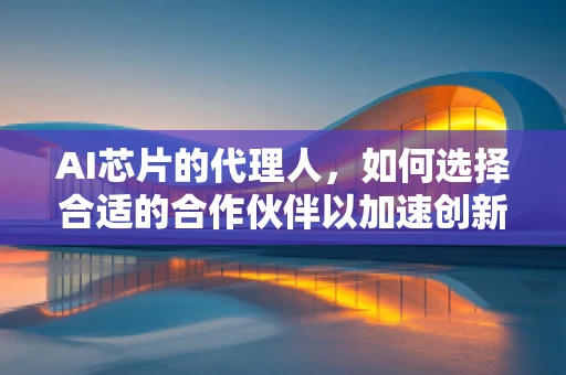 AI芯片的代理人，如何选择合适的合作伙伴以加速创新？