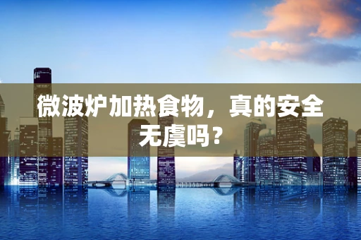 微波炉加热食物，真的安全无虞吗？