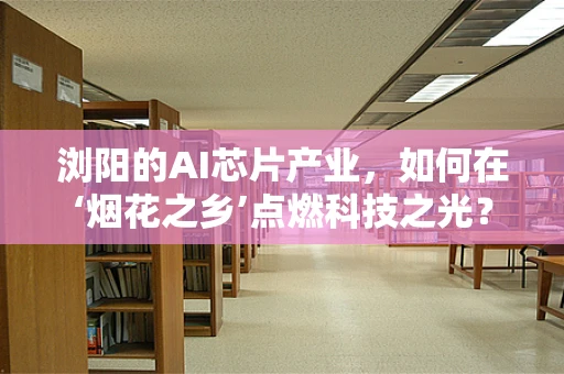 浏阳的AI芯片产业，如何在‘烟花之乡’点燃科技之光？