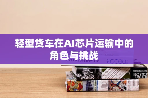 轻型货车在AI芯片运输中的角色与挑战