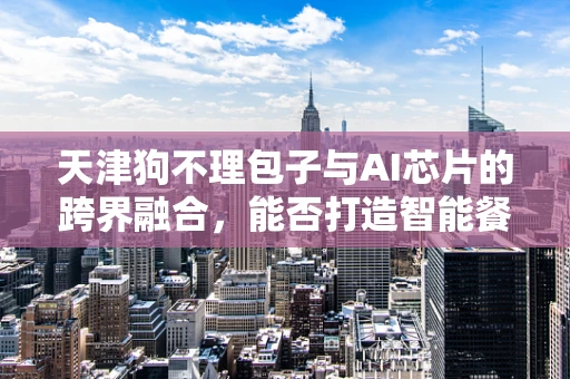 天津狗不理包子与AI芯片的跨界融合，能否打造智能餐饮新体验？