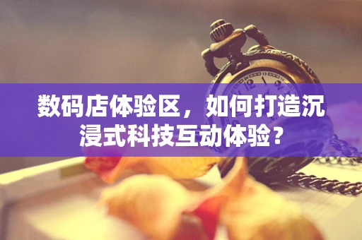 数码店体验区，如何打造沉浸式科技互动体验？