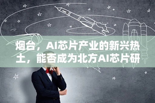 烟台，AI芯片产业的新兴热土，能否成为北方AI芯片研发的‘硅谷’？