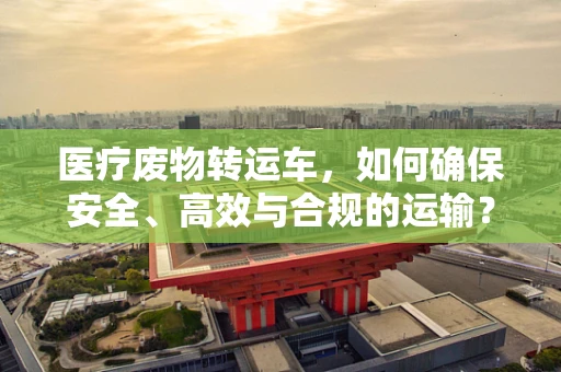 医疗废物转运车，如何确保安全、高效与合规的运输？