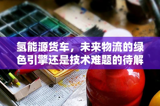 氢能源货车，未来物流的绿色引擎还是技术难题的待解之谜？