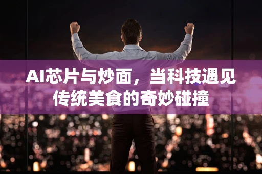 AI芯片与炒面，当科技遇见传统美食的奇妙碰撞