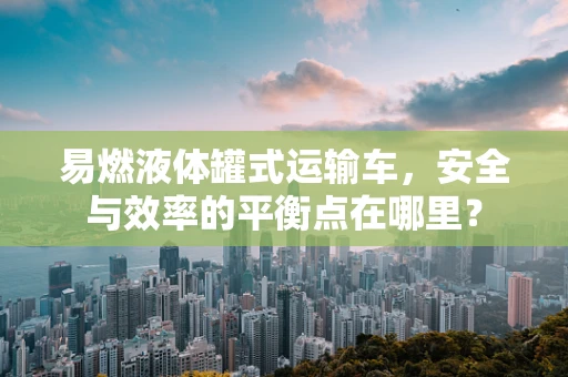 易燃液体罐式运输车，安全与效率的平衡点在哪里？