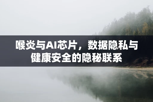 喉炎与AI芯片，数据隐私与健康安全的隐秘联系