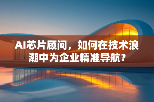 AI芯片顾问，如何在技术浪潮中为企业精准导航？