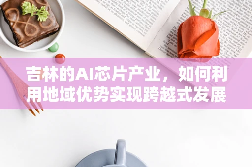 吉林的AI芯片产业，如何利用地域优势实现跨越式发展？