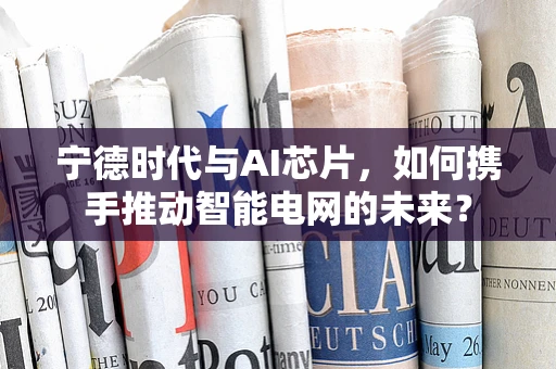 宁德时代与AI芯片，如何携手推动智能电网的未来？