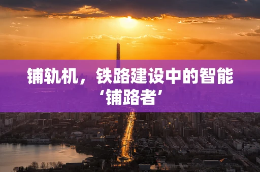 铺轨机，铁路建设中的智能‘铺路者’