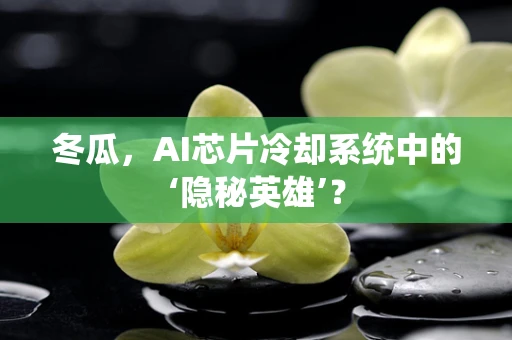 冬瓜，AI芯片冷却系统中的‘隐秘英雄’？
