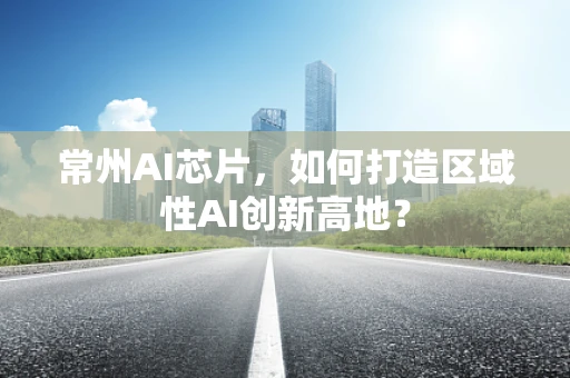 常州AI芯片，如何打造区域性AI创新高地？