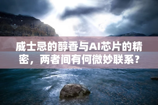 威士忌的醇香与AI芯片的精密，两者间有何微妙联系？