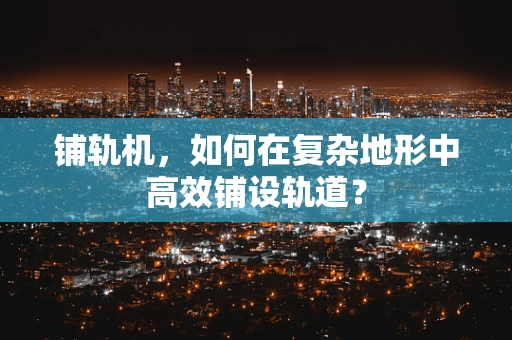 铺轨机，如何在复杂地形中高效铺设轨道？