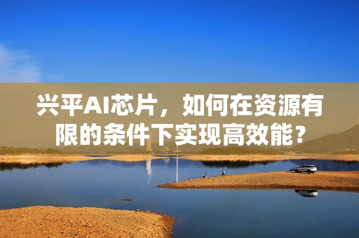 兴平AI芯片，如何在资源有限的条件下实现高效能？