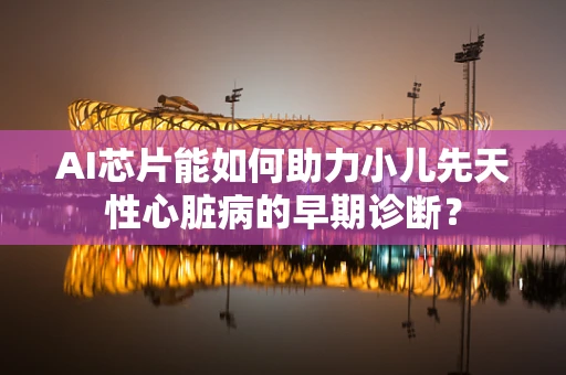 AI芯片能如何助力小儿先天性心脏病的早期诊断？