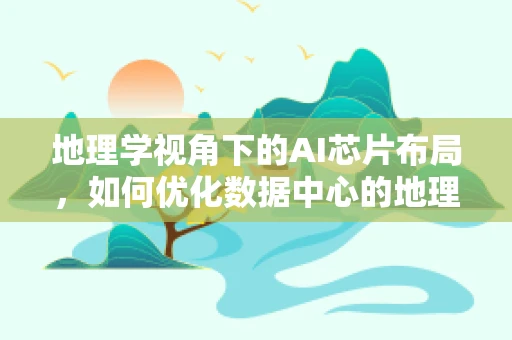 地理学视角下的AI芯片布局，如何优化数据中心的地理位置以提升性能与效率？